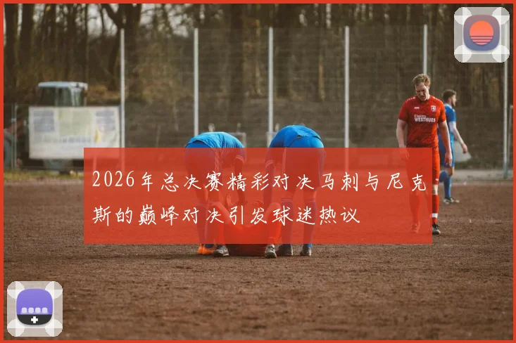 2026年总决赛精彩对决马刺与尼克斯的巅峰对决引发球迷热议