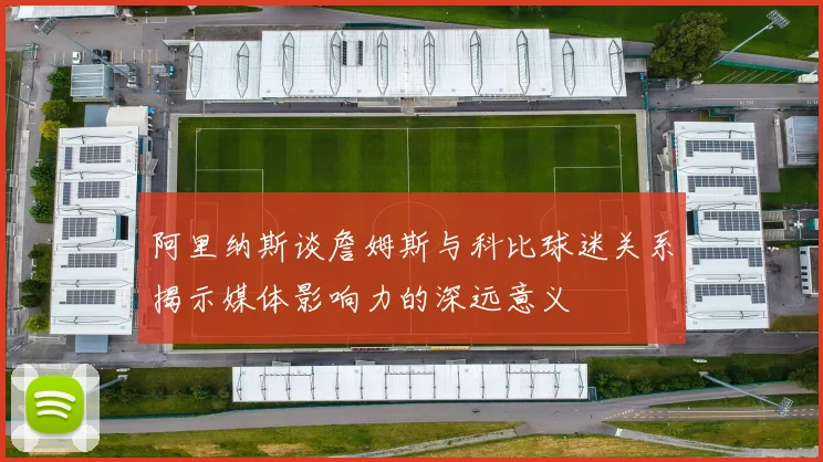 阿里纳斯谈詹姆斯与科比球迷关系揭示媒体影响力的深远意义