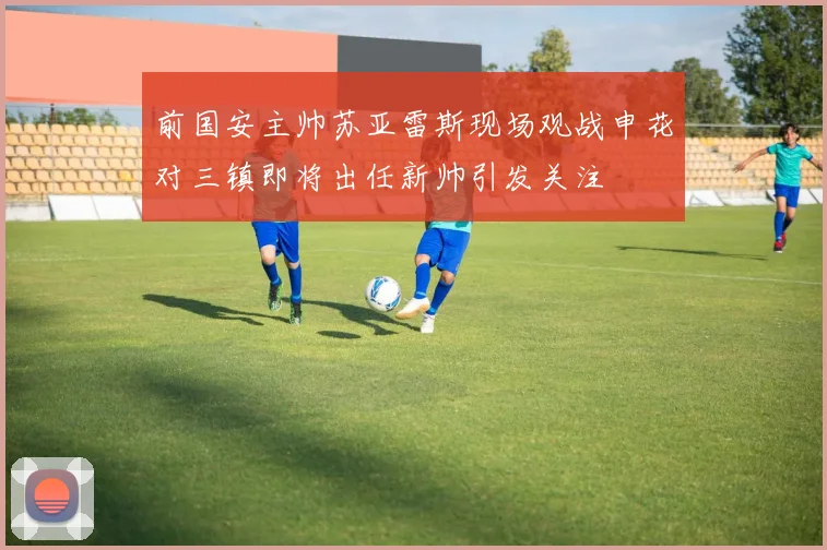 前国安主帅苏亚雷斯现场观战申花对三镇即将出任新帅引发关注