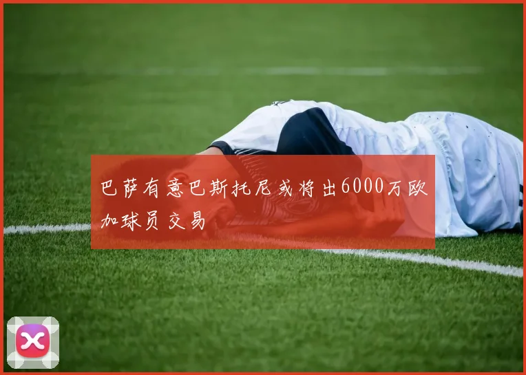 巴萨有意巴斯托尼或将出6000万欧加球员交易