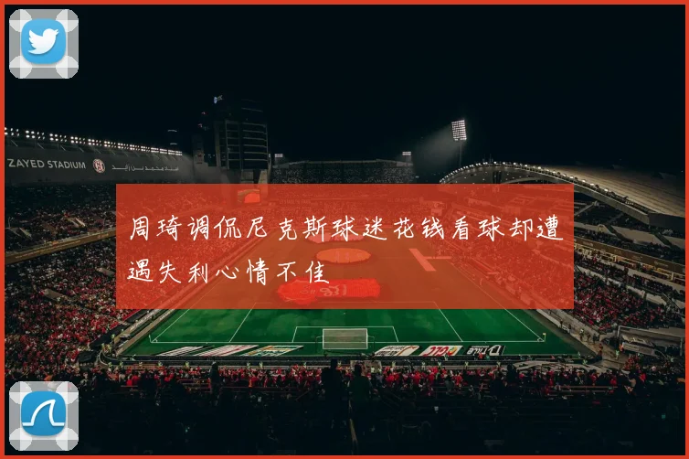 周琦调侃尼克斯球迷花钱看球却遭遇失利心情不佳