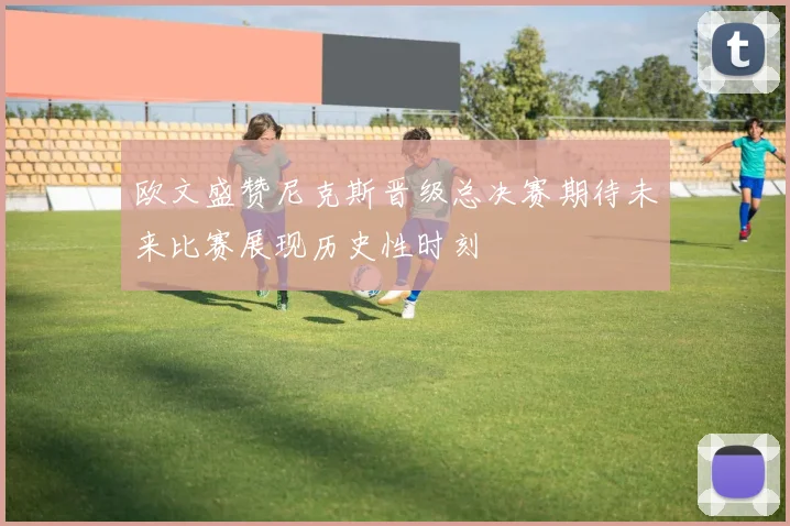 欧文盛赞尼克斯晋级总决赛期待未来比赛展现历史性时刻