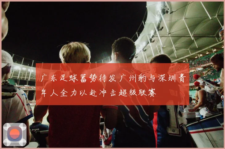 广东足球蓄势待发广州豹与深圳青年人全力以赴冲击超级联赛
