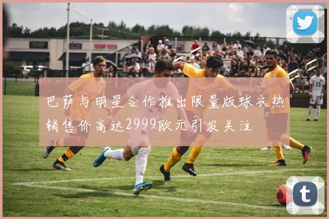 巴萨与明星合作推出限量版球衣热销售价高达2999欧元引发关注