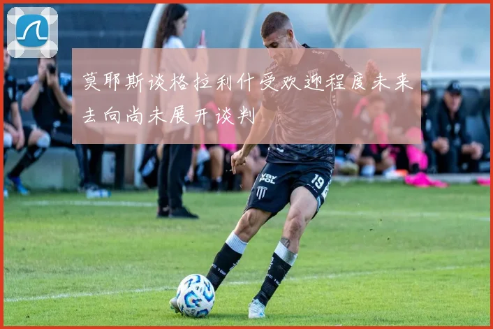 莫耶斯谈格拉利什受欢迎程度未来去向尚未展开谈判