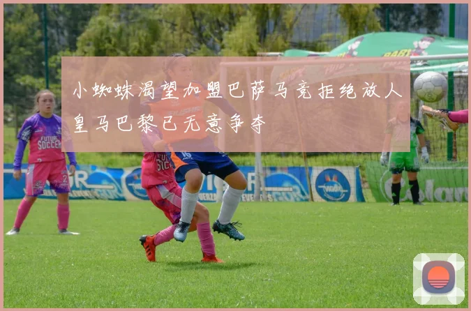 小蜘蛛渴望加盟巴萨马竞拒绝放人皇马巴黎已无意争夺