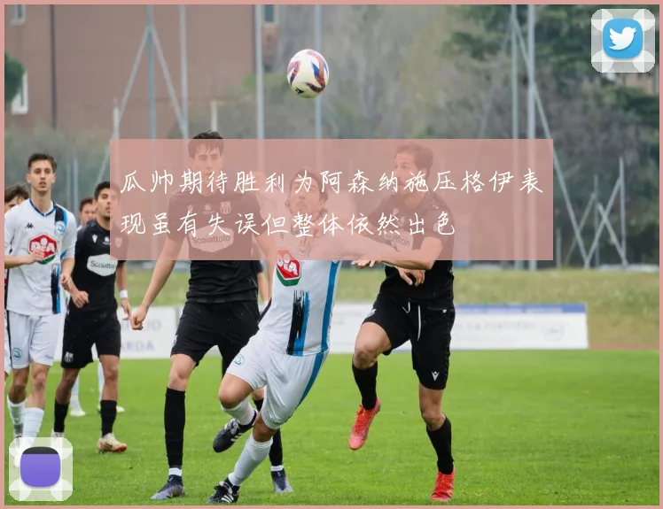 瓜帅期待胜利为阿森纳施压格伊表现虽有失误但整体依然出色