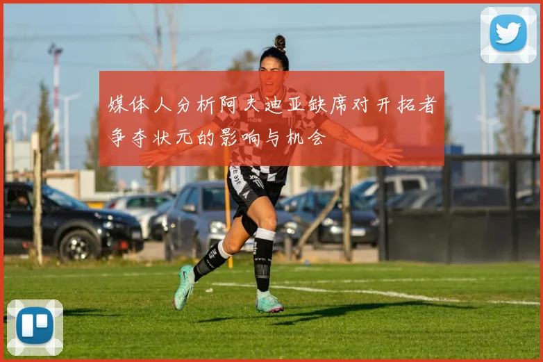 媒体人分析阿夫迪亚缺席对开拓者争夺状元的影响与机会