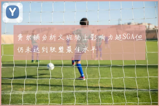 费尔顿分析文班场上影响力超SGA但仍未达到联盟最佳水平