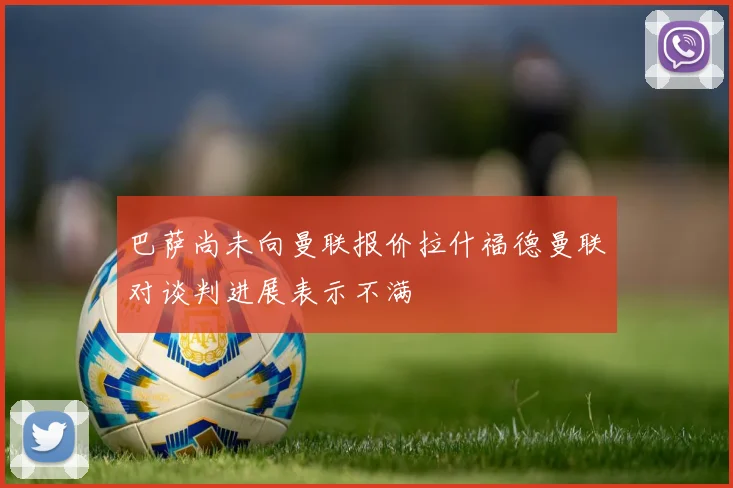 巴萨尚未向曼联报价拉什福德曼联对谈判进展表示不满