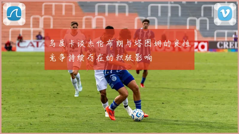 乌度卡谈杰伦布朗与塔图姆的良性竞争持续存在的积极影响