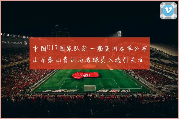 中国U17国家队新一期集训名单公布山东泰山青训七名球员入选引关注
