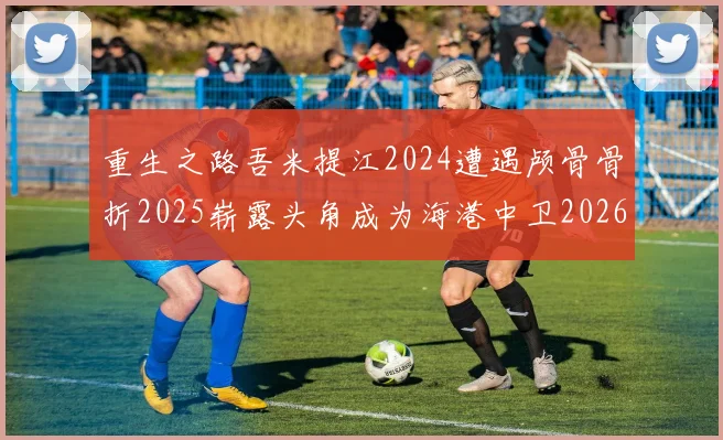 重生之路吾米提江2024遭遇颅骨骨折2025崭露头角成为海港中卫2026冲击U23冠军
