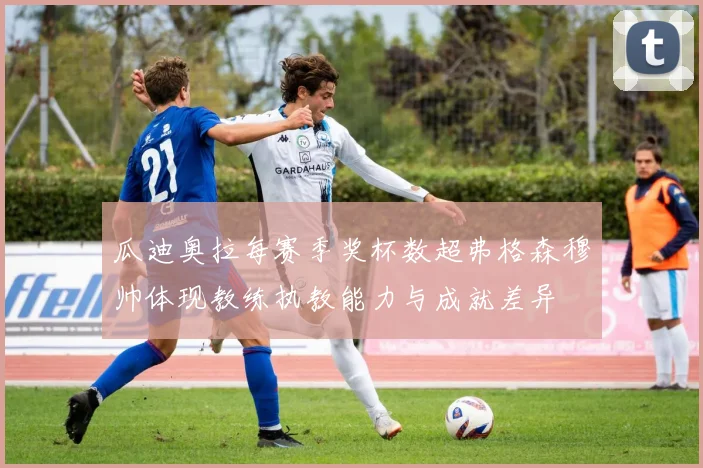 瓜迪奥拉每赛季奖杯数超弗格森穆帅体现教练执教能力与成就差异