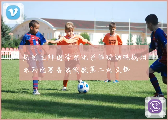 热刺主帅德泽尔比亲临现场观战切尔西比赛备战倒数第二轮交锋