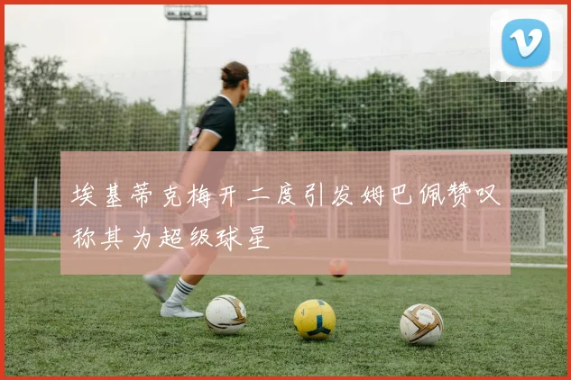 埃基蒂克梅开二度引发姆巴佩赞叹称其为超级球星