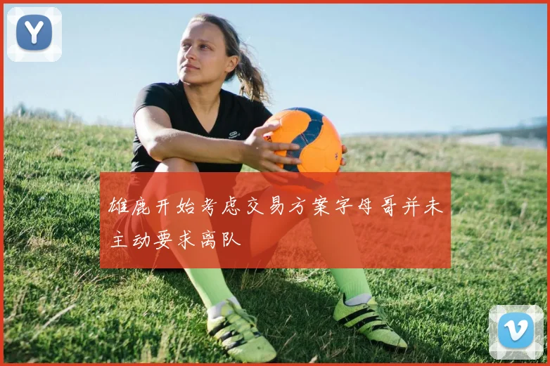 雄鹿开始考虑交易方案字母哥并未主动要求离队