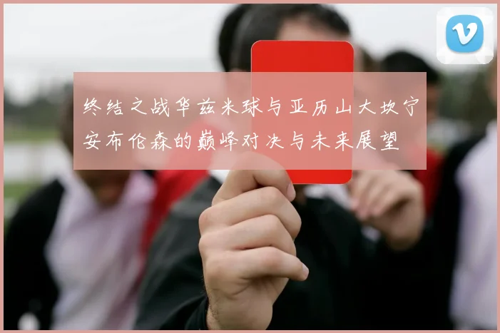 终结之战华兹米球与亚历山大坎宁安布伦森的巅峰对决与未来展望