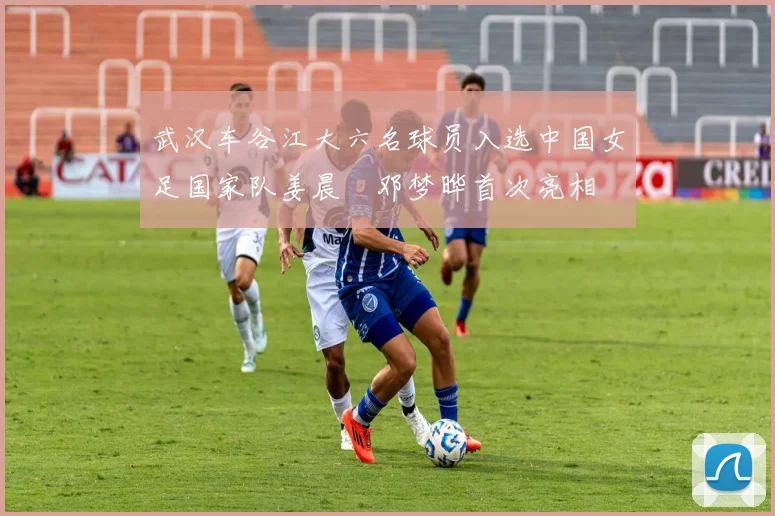 武汉车谷江大六名球员入选中国女足国家队姜晨璟邓梦晔首次亮相