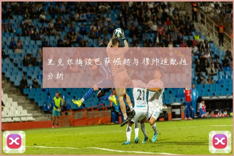 里克尔梅谈巴萨崛起与穆帅适配性分析