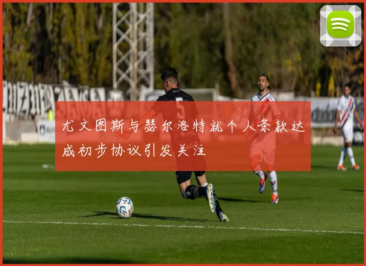 尤文图斯与瑟尔洛特就个人条款达成初步协议引发关注