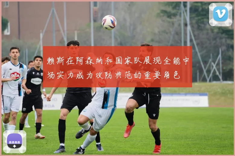 赖斯在阿森纳和国家队展现全能中场实力成为攻防典范的重要角色