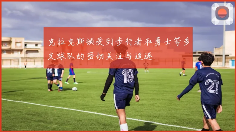 克拉克斯顿受到步行者和勇士等多支球队的密切关注与追逐