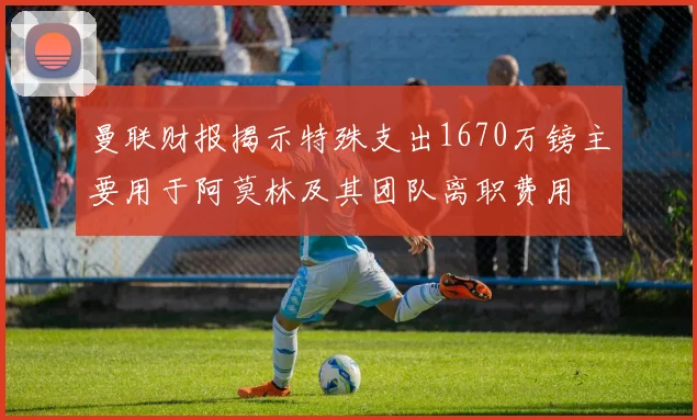 曼联财报揭示特殊支出1670万镑主要用于阿莫林及其团队离职费用