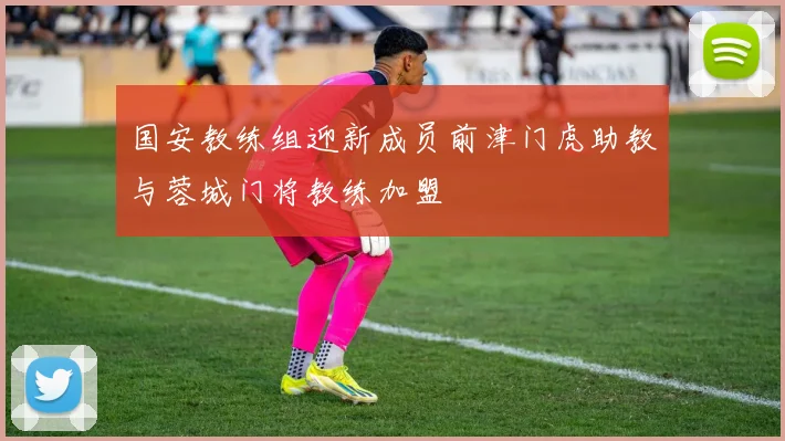 国安教练组迎新成员前津门虎助教与蓉城门将教练加盟