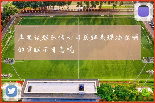库里谈球队信心与反弹表现梅尔顿的贡献不可忽视