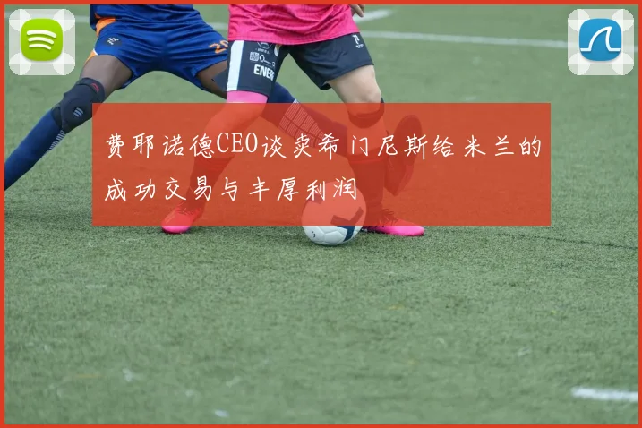 费耶诺德CEO谈卖希门尼斯给米兰的成功交易与丰厚利润