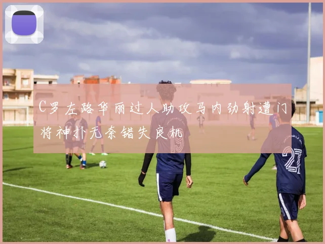 C罗左路华丽过人助攻马内劲射遭门将神扑无奈错失良机