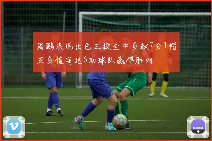 周鹏表现出色三投全中贡献7分1帽正负值高达6助球队赢得胜利