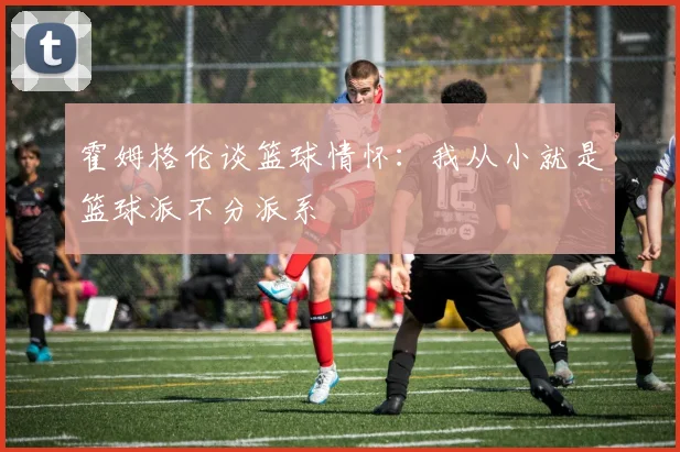 霍姆格伦谈篮球情怀：我从小就是篮球派不分派系